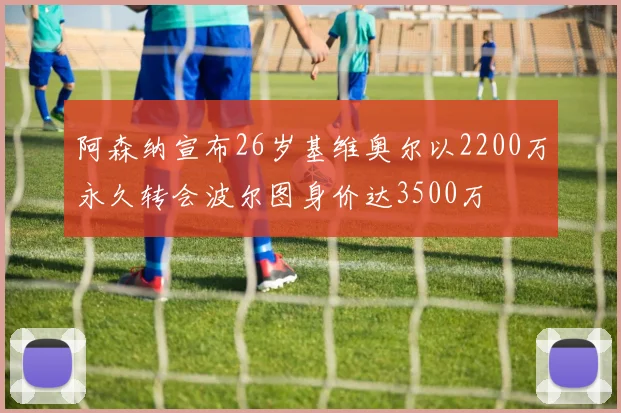 阿森纳宣布26岁基维奥尔以2200万永久转会波尔图身价达3500万
