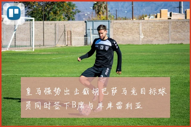 皇马强势出击截胡巴萨马竞目标球员同时签下B席与库库雷利亚