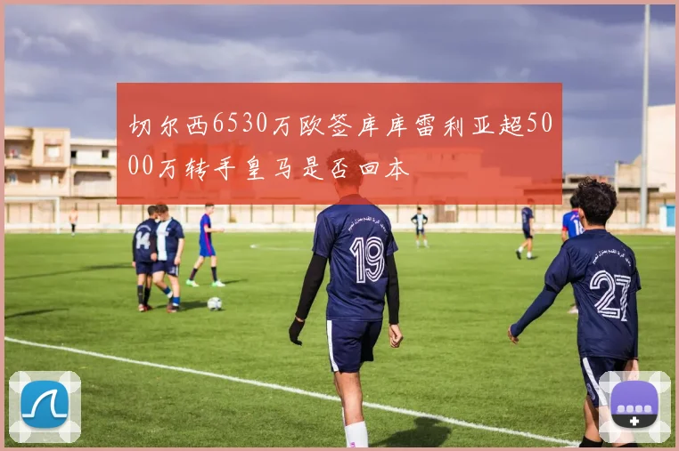 切尔西6530万欧签库库雷利亚超5000万转手皇马是否回本