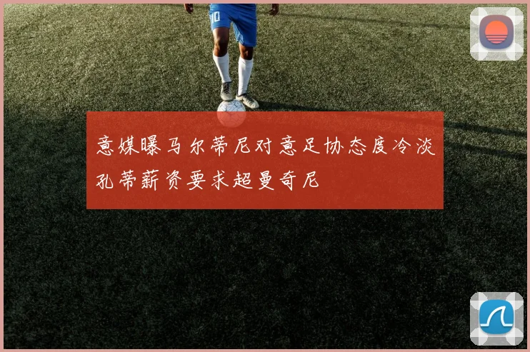 意媒曝马尔蒂尼对意足协态度冷淡孔蒂薪资要求超曼奇尼