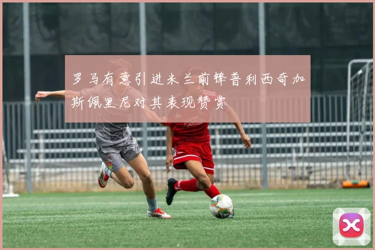 罗马有意引进米兰前锋普利西奇加斯佩里尼对其表现赞赏