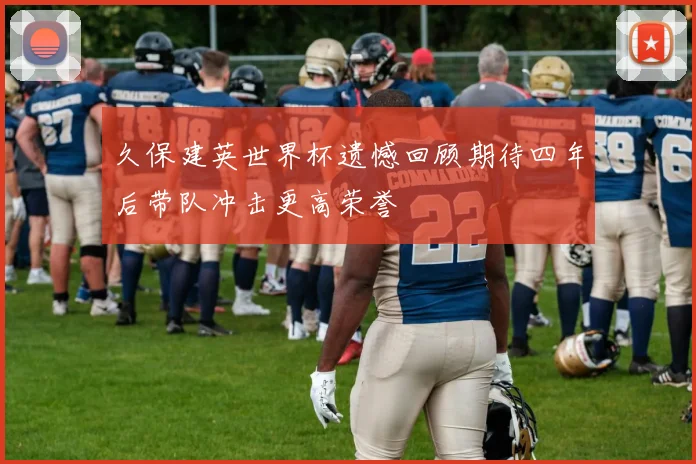 久保建英世界杯遗憾回顾期待四年后带队冲击更高荣誉