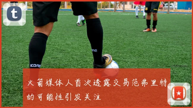 火箭媒体人首次透露交易范弗里特的可能性引发关注