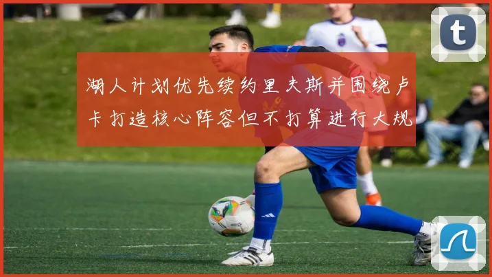 湖人计划优先续约里夫斯并围绕卢卡打造核心阵容但不打算进行大规模重建