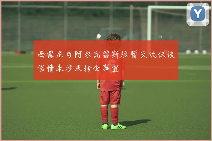 西蒙尼与阿尔瓦雷斯短暂交流仅谈伤情未涉及转会事宜